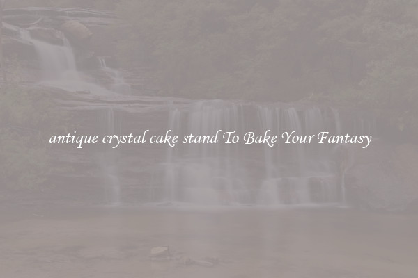 antique crystal cake stand To Bake Your Fantasy