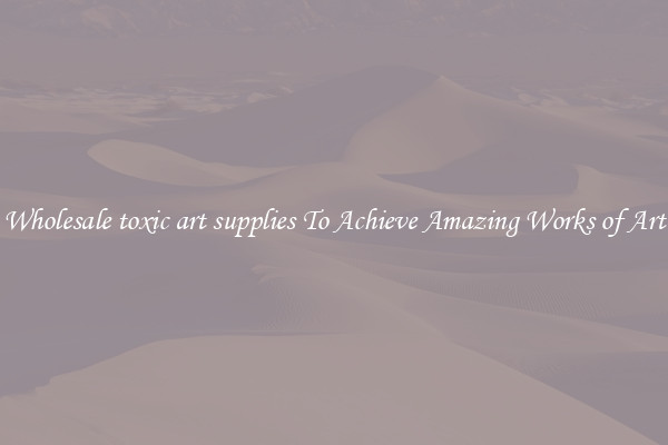 Wholesale toxic art supplies To Achieve Amazing Works of Art