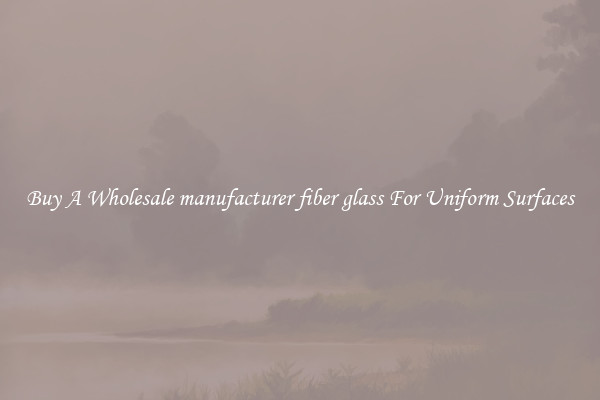 Buy A Wholesale manufacturer fiber glass For Uniform Surfaces