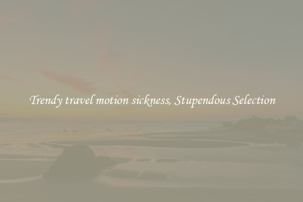 Trendy travel motion sickness, Stupendous Selection