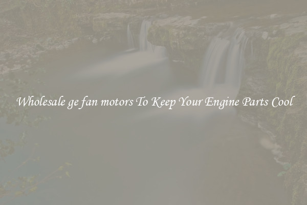 Wholesale ge fan motors To Keep Your Engine Parts Cool