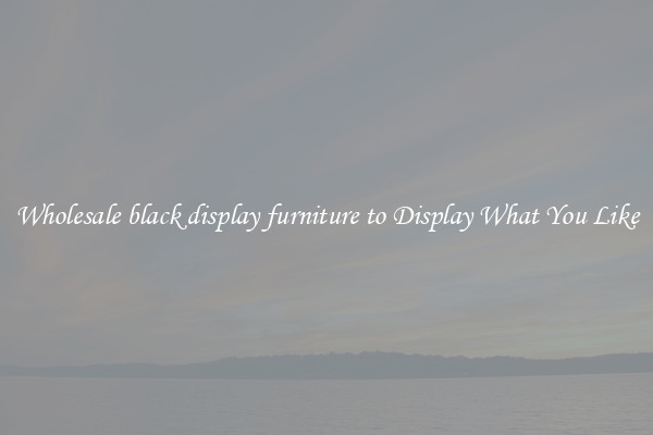 Wholesale black display furniture to Display What You Like