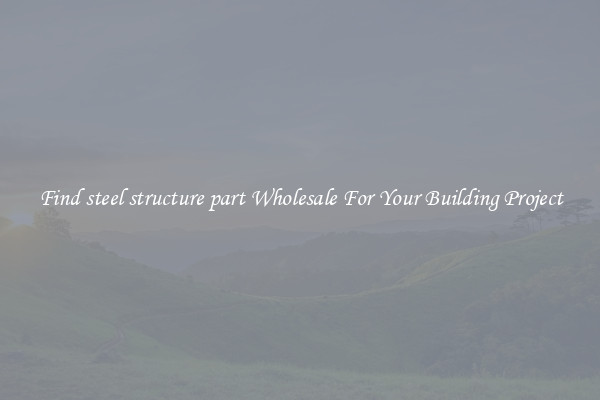 Find steel structure part Wholesale For Your Building Project