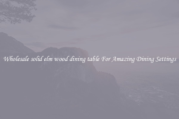 Wholesale solid elm wood dining table For Amazing Dining Settings